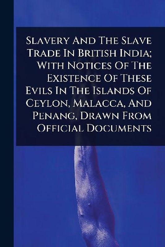 Slavery And The Slave Trade In British India; With Notices Of The Existence Of These Evils In The Islands Of Ceylon, Malacca, And Penang, Drawn From Official Documents