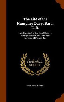 The Life of Sir Humphry Davy, Bart., Ll.D.: Late President of the Royal Society, Foreign Associate of the Royal Institute of France, &c.