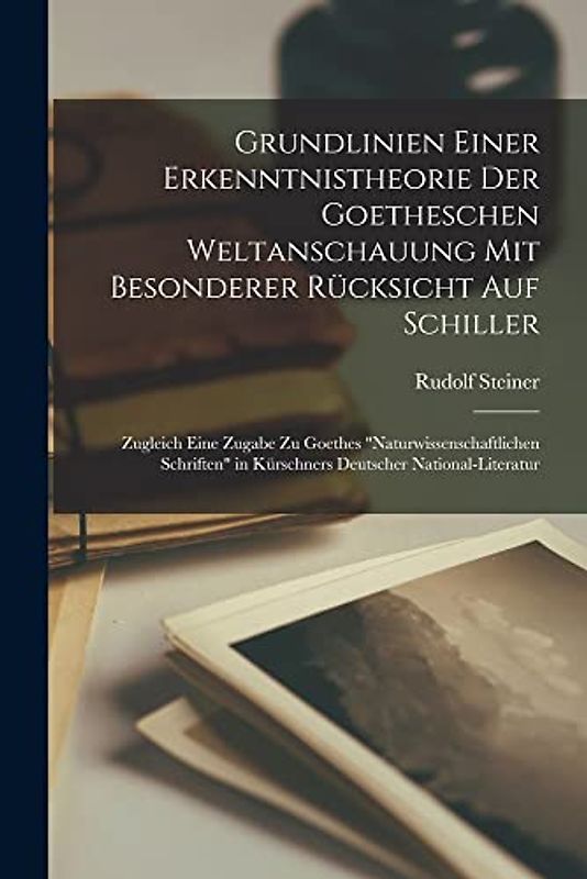 Grundlinien Einer Erkenntnistheorie Der Goetheschen Weltanschauung Mit Besonderer Rücksicht Auf Schiller; Zugleich Eine Zugabe Zu Goethes ... in Kürschners Deutscher National-Literatur