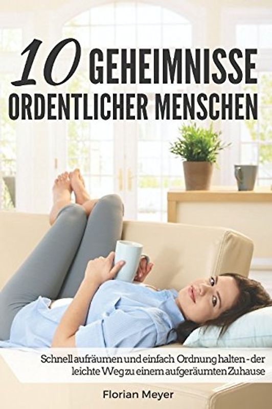 10 Geheimnisse ordentlicher Menschen: Schnell aufräumen und einfach Ordnung halten - der leichte Weg zu einem aufgeräumten Zuhause