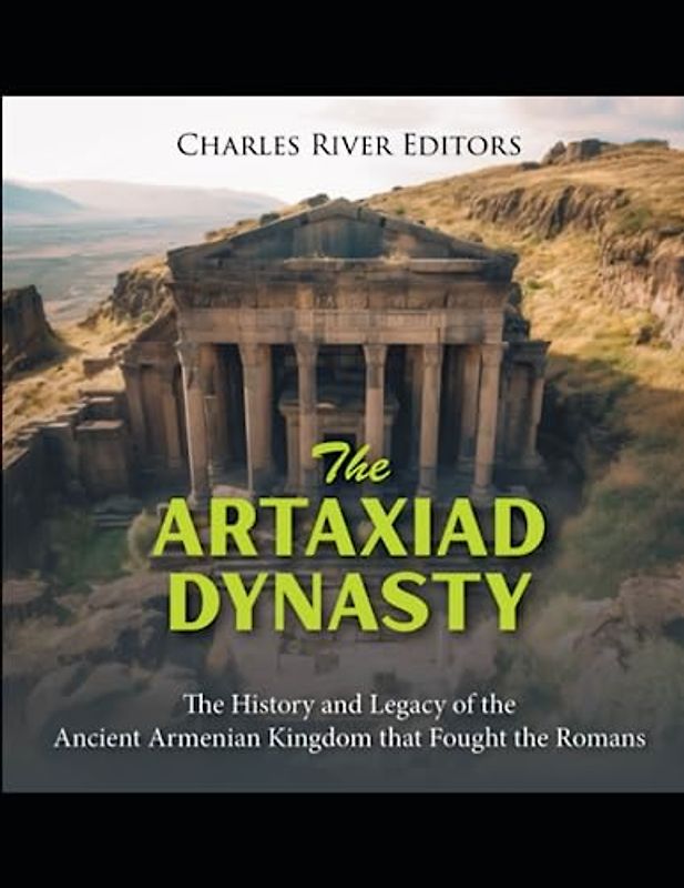 The Artaxiad Dynasty: The History and Legacy of the Ancient Armenian Kingdom that Fought the Romans