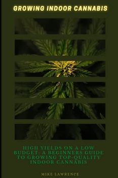 Growing Indoor Cannabis: High Yields on a Low Budget: A Beginner's Guide to Growing Top-Quality Indoor Cannabis