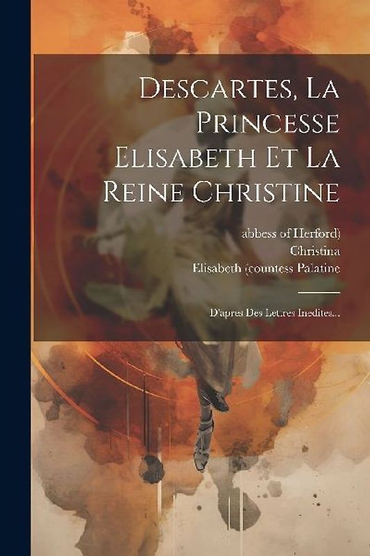 Descartes, La Princesse Elisabeth Et La Reine Christine: D'apres Des Lettres Inedites...