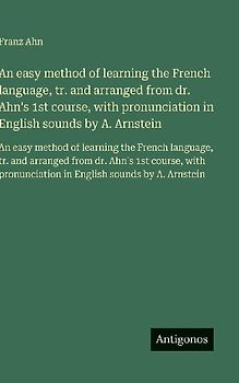 An easy method of learning the French language, tr. and arranged from dr. Ahn's 1st course, with pronunciation in English sounds by A. Arnstein