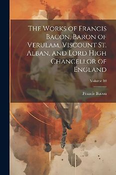 The Works of Francis Bacon, Baron of Verulam, Viscount St. Alban, and Lord High Chancellor of England; Volume 10