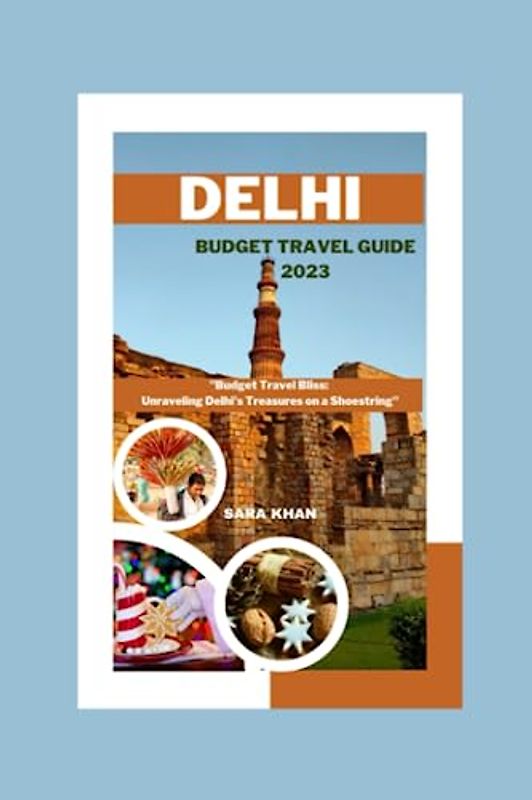 DELHI BUDGET TRAVEL GUIDE 2023: "Budget Travel Bliss: Unraveling Delhi's Treasures on a Shoestring" (SARA KHAN TRAVEL GUIDE BOOKS, Band 13)
