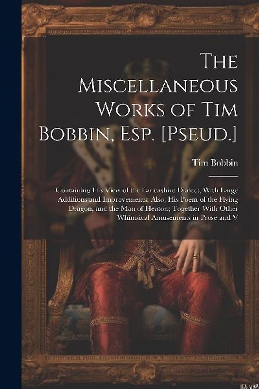The Miscellaneous Works of Tim Bobbin, Esp. [Pseud.]: Containing His View of the Lancashire Dialect, With Large Additions and Improvements: Also, His