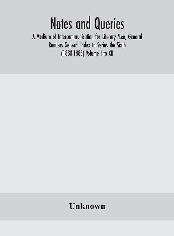Notes And Queries; A Medium Of Intercommunication For Literary Men, General Readers General Index To Series The Sixth (1880-1885) Volume I To Xii.