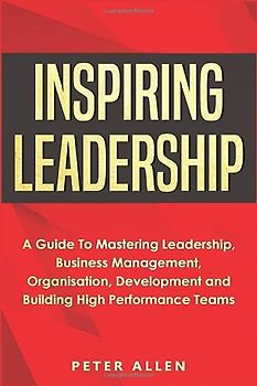Inspiring Leadership: A Guide To Mastering Leadership, Business Management, Organisation, Development and Building High Performance Teams