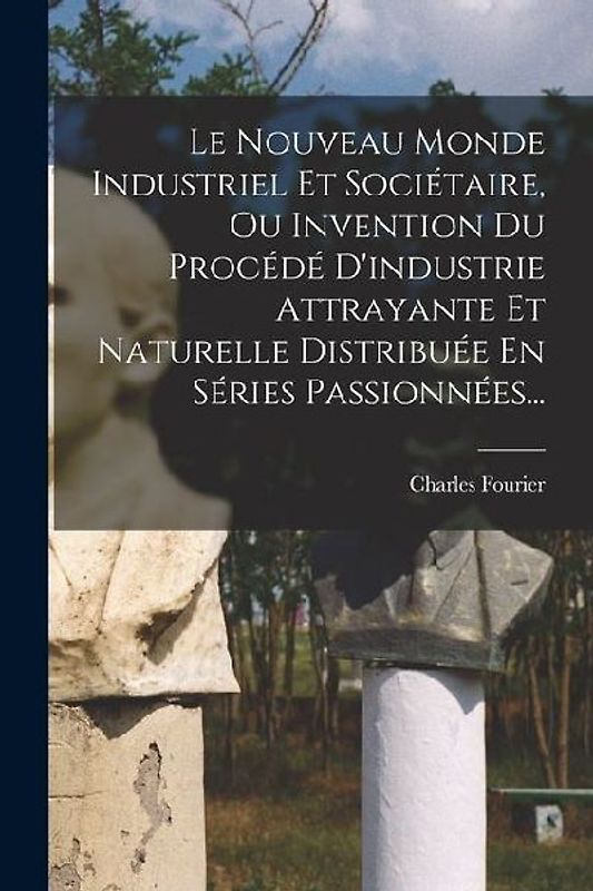 Le Nouveau Monde Industriel Et Sociétaire, Ou Invention Du Procédé D'industrie Attrayante Et Naturelle Distribuée En Séries Passionnées...