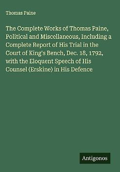 The Complete Works of Thomas Paine, Political and Miscellaneous, Including a Complete Report of His Trial in the Court of King's Bench, Dec. 18, 1792, with the Eloquent Speech of His Counsel (Erskine) in His Defence
