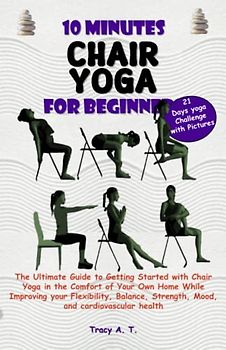 10 MINUTES CHAIR YOGA FOR BEGINNERS: Ultimate Guide to Getting Started with Chair Yoga in the Comfort of Your Home While Improving your Flexibility, Balance, Strength, Mood & Cardiovascular Health
