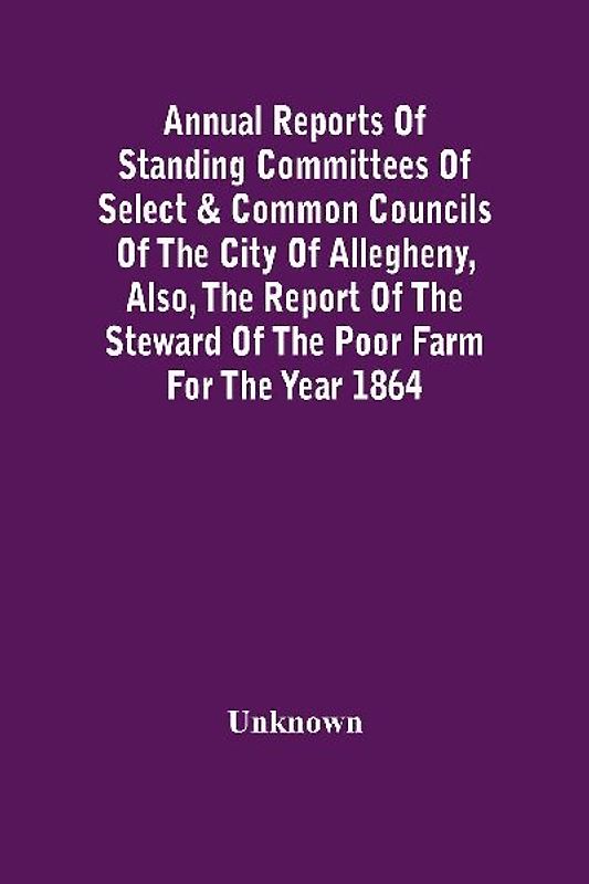 Annual Reports Of Standing Committees Of Select & Common Councils Of The City Of Allegheny, Also, The Report Of The Steward Of The Poor Farm For The Year 1864