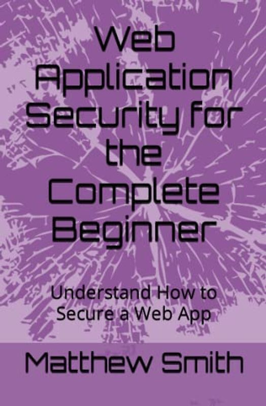 Web Application Security for the Complete Beginner: Understand How to Secure a Web App (Information Technology for the Complete Beginner)