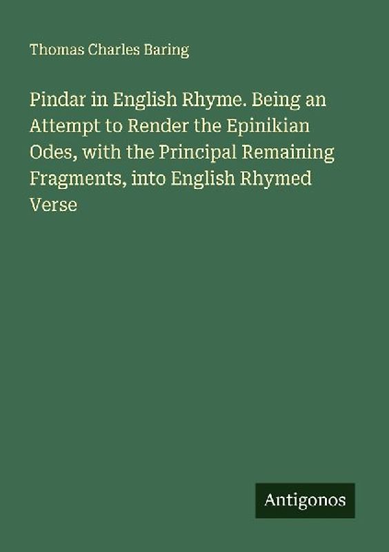Pindar in English Rhyme. Being an Attempt to Render the Epinikian Odes, with the Principal Remaining Fragments, into English Rhymed Verse