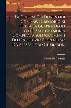 La Guerra Dei Fiorentini Con Papa Gregorio Xi Detta La Guerra Degli Otto Santi Memoria Compilata Sui Documenti Dell' Archivio Fiorentino Da Alessandro Gherardi...