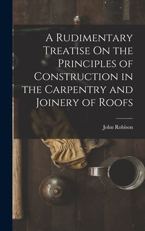 A Rudimentary Treatise On the Principles of Construction in the Carpentry and Joinery of Roofs