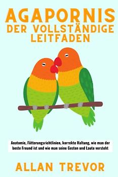 Agapornis Der vollständige Leitfaden: Anatomie, Fütterungsrichtlinien, korrekte Haltung, wie man der beste Freund ist und wie man seine Gesten und Laute versteht