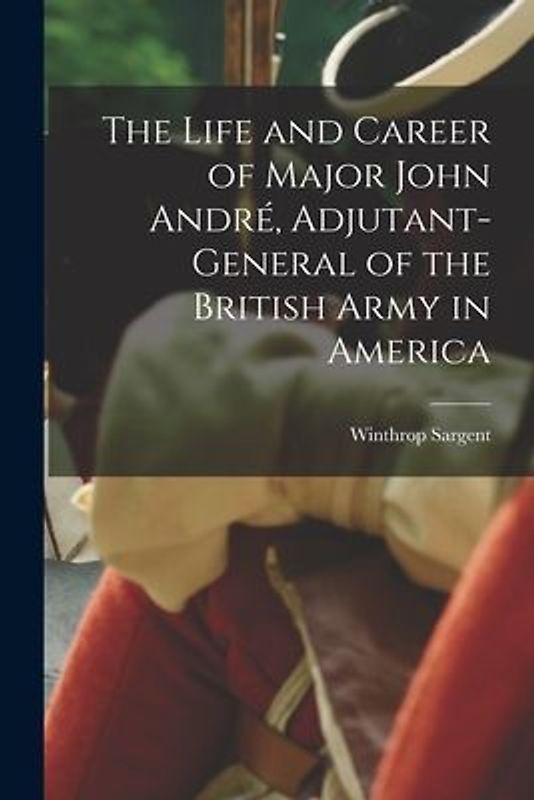 The Life and Career of Major John André, Adjutant-General of the British Army in America