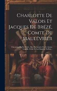Charlotte De Valois Et Jacques De Brézé, Comte De Maulévrier: Chronique Du Xv. Siècle, Mise En Lumière Par In Ancien Gentillh. Ordre De La Chambre Du