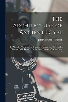 The Architecture of Ancient Egypt: In Which the Columns Are Arranged in Orders and the Temples Classified, With Remarks On the Early Progress of Archi