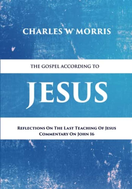 THE GOSPEL ACCORDING TO JESUS: Reflections On The Last Teaching Of Jesus: Commentary On John 16