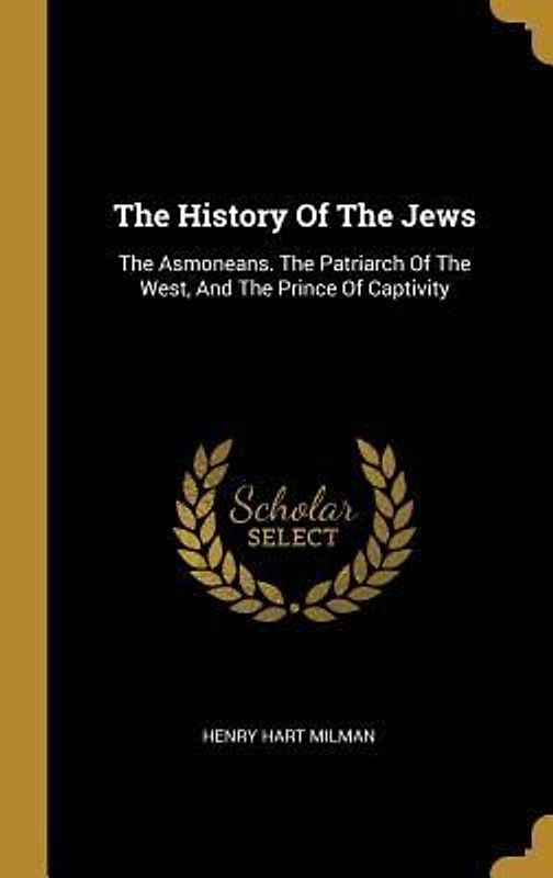 The History Of The Jews: The Asmoneans. The Patriarch Of The West, And The Prince Of Captivity