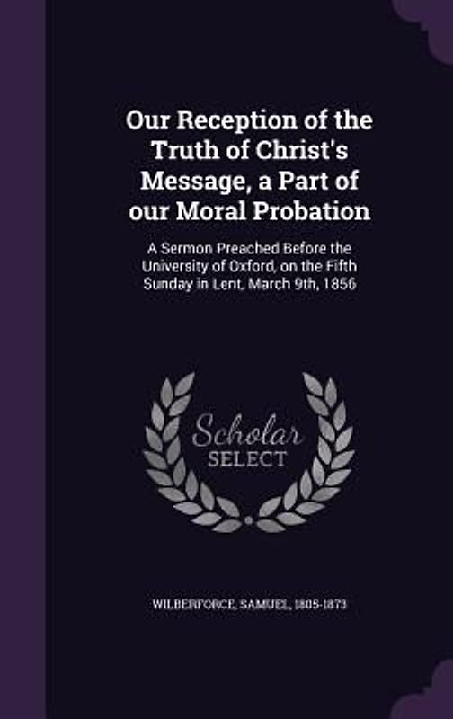 Our Reception of the Truth of Christ's Message, a Part of our Moral Probation: A Sermon Preached Before the University of Oxford, on the Fifth Sunday