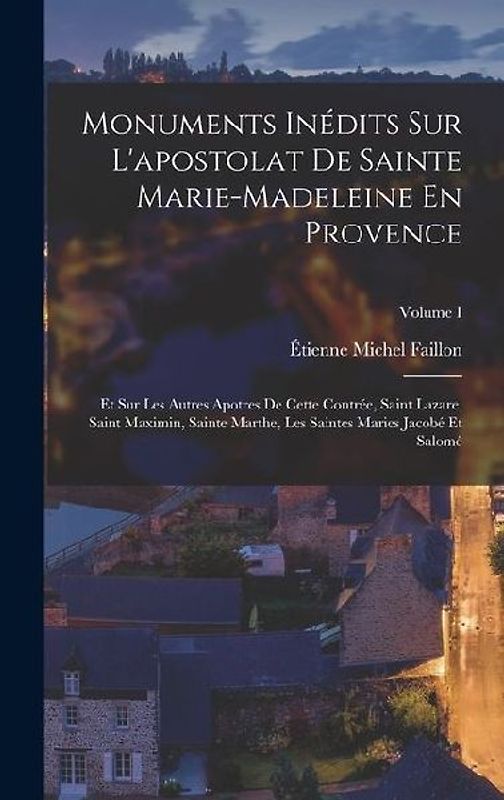 Monuments Inédits Sur L'apostolat De Sainte Marie-madeleine En Provence: Et Sur Les Autres Apotres De Cette Contrée, Saint Lazare, Saint Maximin, Sain