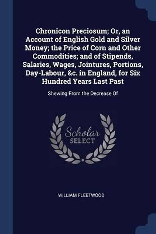 Chronicon Preciosum; Or, an Account of English Gold and Silver Money; the Price of Corn and Other Commodities; and of Stipends, Salaries, Wages, Jointures, Portions, Day-Labour, &c. in England, for Six Hundred Years Last Past