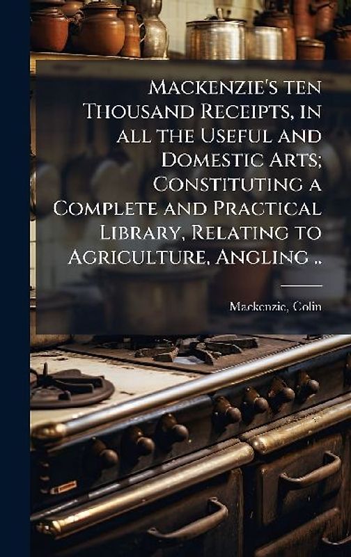 Mackenzie's ten Thousand Receipts, in all the Useful and Domestic Arts; Constituting a Complete and Practical Library, Relating to Agriculture, Angling ..