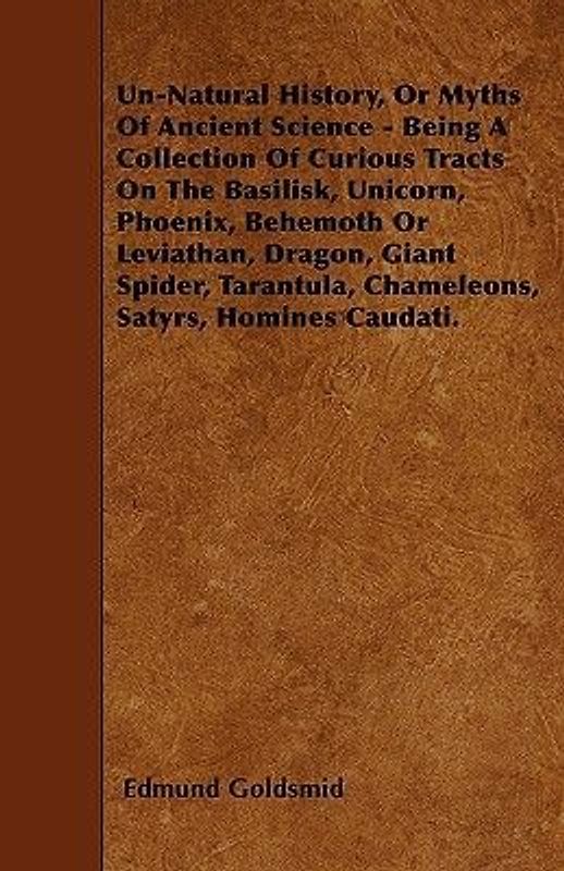 Un-Natural History; Or, Myths of Ancient Science - Being a Collection of Curious Tracts on the Basilisk, Unicorn, Phoenix, Behemoth or Leviathan, Dragon, Giant Spider, Tarantula, Chameleons, Satyrs, Homines Caudati - Vol. I.