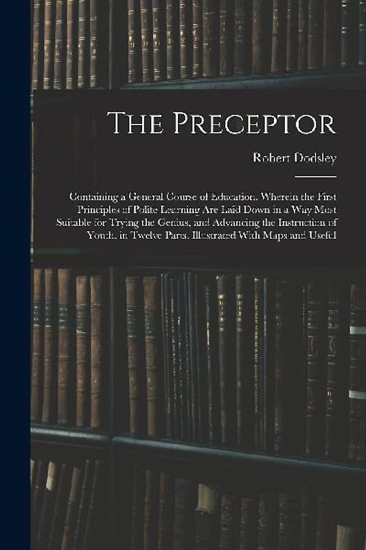 The Preceptor: Containing a General Course of Education. Wherein the First Principles of Polite Learning Are Laid Down in a Way Most