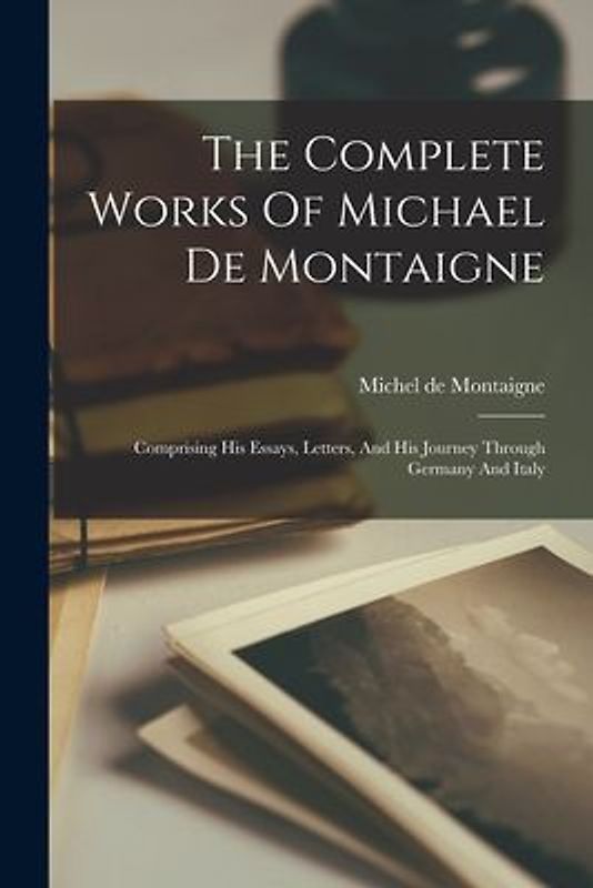 The Complete Works Of Michael De Montaigne: Comprising His Essays, Letters, And His Journey Through Germany And Italy