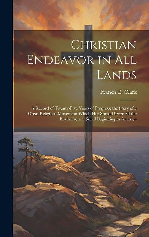 Christian Endeavor in all Lands; a Record of Twenty-five Years of Progress; the Story of a Great Religious Movement Which has Spread Over all the Eart