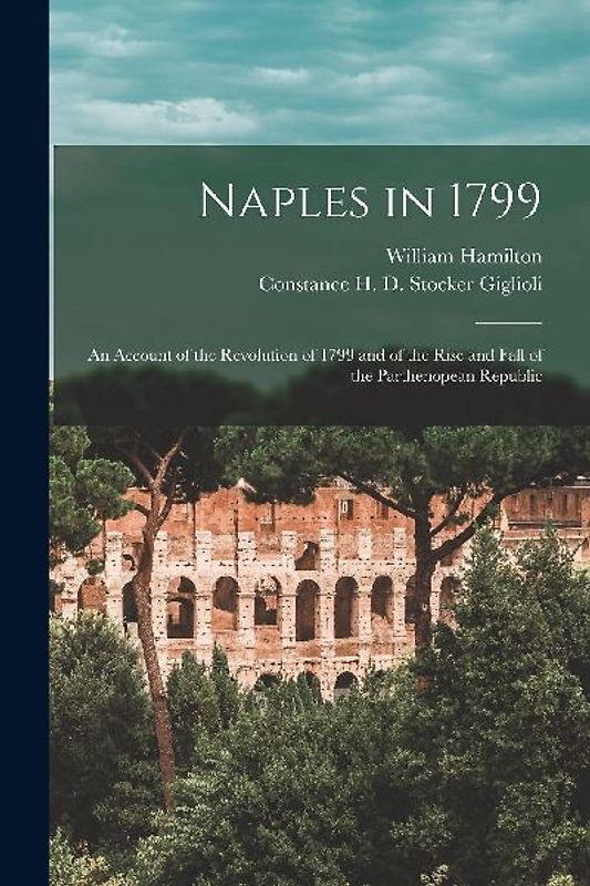 Naples in 1799: An Account of the Revolution of 1799 and of the Rise and Fall of the Parthenopean Republic