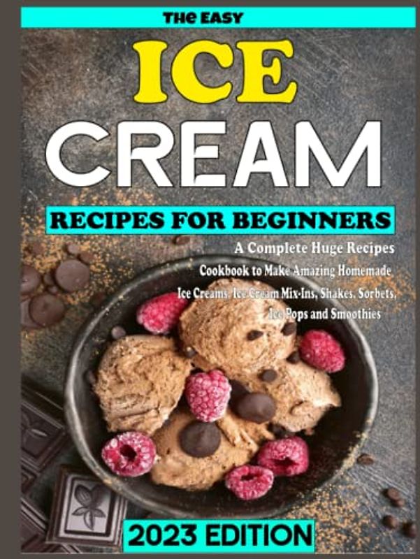 The Easy Ice Cream Recipes for Beginners 2023 Edition: A Complete Huge Recipes Cookbook to Make Amazing Homemade Ice Creams, Ice Cream Mix-Ins, Shakes, Sorbets, Ice Pops and Smoothies