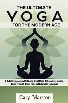 The Ultimate Yoga Guide for the Modern Age: A Holistic Approach to Well-being, Weight loss, Self practice, Balance, Poses Exercise, Stress relief and Relaxation Techniques