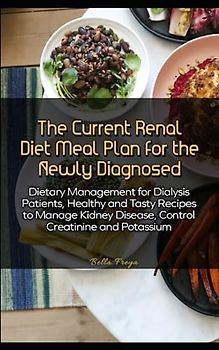 The Current Renal Diet Meal Plan for the Newly Diagnosed: Dietary Management for Dialysis Patients, Healthy and Tasty Recipes to Manage Kidney Disease, Control Creatinine and Potassium