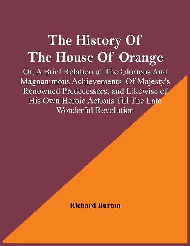 The History Of The House Of Orange; Or, A Brief Relation Of The Glorious And Magnanimous Achievements  Of Majesty's Renowned Predecessors, And Likewise Of His Own Heroic Actions Till The Late Wonderful Revolution; Together With The History Of William And