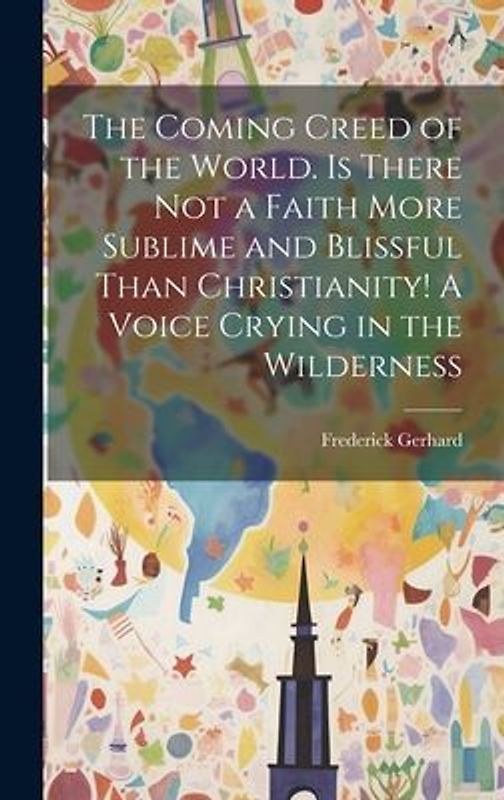 The Coming Creed of the World. Is There not a Faith More Sublime and Blissful Than Christianity! A Voice Crying in the Wilderness