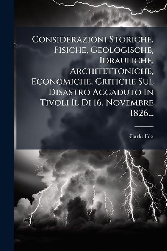 Considerazioni Storiche, Fisiche, Geologische, Idrauliche, Architettoniche, Economiche, Critiche Sul Disastro Accaduto In Tivoli Il Di 16. Novembre 1826...