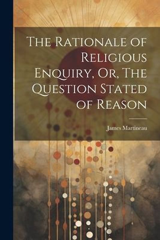 The Rationale of Religious Enquiry, Or, The Question Stated of Reason