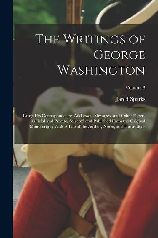 The Writings of George Washington; Being his Correspondence, Addresses, Messages, and Other Papers Official and Private, Selected and Published From t