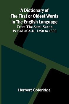 A Dictionary Of The First Or Oldest Words In The English Language; From The Semi-Saxon Period Of A.D. 1250 To 1300
