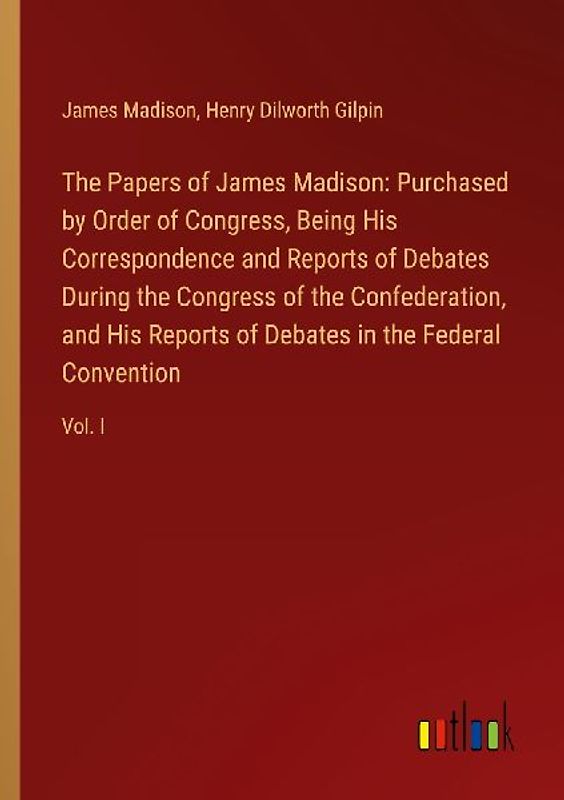 The Papers of James Madison: Purchased by Order of Congress, Being His Correspondence and Reports of Debates During the Congress of the Confederation, and His Reports of Debates in the Federal Convention