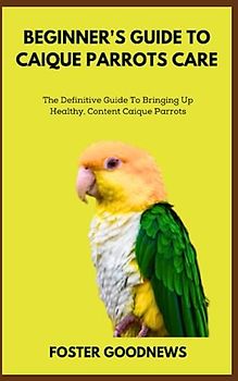 BEGINNER'S GUIDE TO CAIQUE PARROTS CARE: The Definitive Guide To Bringing Up Healthy, Content Caique Parrots