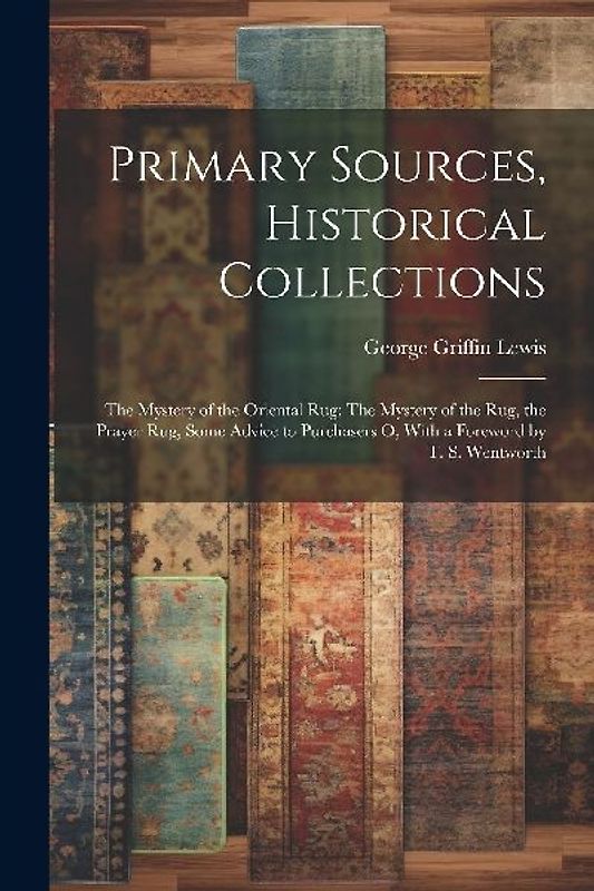 Primary Sources, Historical Collections: The Mystery of the Oriental Rug: The Mystery of the Rug, the Prayer Rug, Some Advice to Purchasers o, With a