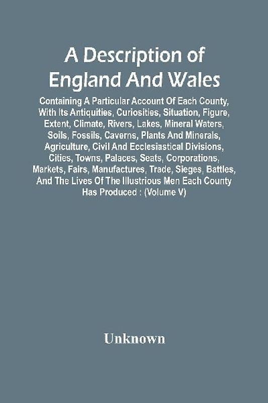 A Description Of England And Wales, Containing A Particular Account Of Each County, With Its Antiquities, Curiosities, Situation, Figure, Extent, Climate, Rivers, Lakes, Mineral Waters, Soils, Fossils, Caverns, Plants And Minerals, Agriculture, Civil And