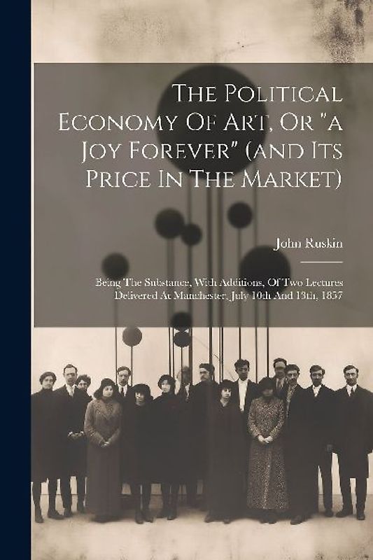 The Political Economy Of Art, Or "a Joy Forever" (and Its Price In The Market): Being The Substance, With Additions, Of Two Lectures Delivered At Manc
